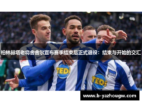 柏林赫塔老将舍舍尔宣布赛季结束后正式退役：结束与开始的交汇
