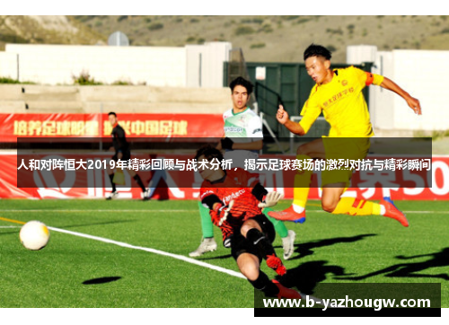 人和对阵恒大2019年精彩回顾与战术分析，揭示足球赛场的激烈对抗与精彩瞬间