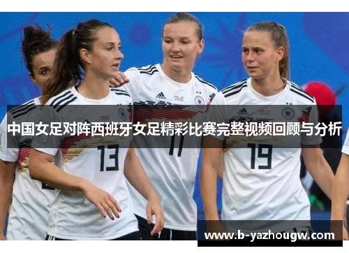 中国女足对阵西班牙女足精彩比赛完整视频回顾与分析