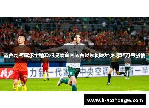 墨西哥与威尔士精彩对决集锦回顾赛场瞬间尽显足球魅力与激情